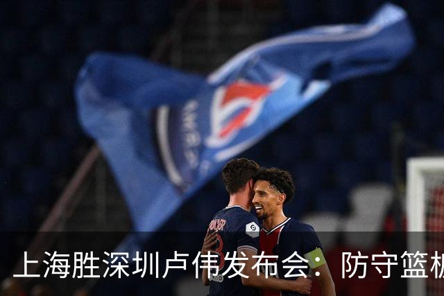 上海胜深圳卢伟发布会：防守篮板很拼，拉塞尔状态差点给他时间！