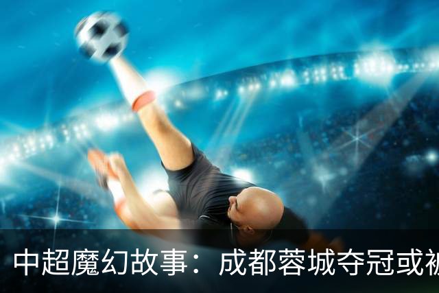 中超魔幻故事：成都蓉城夺冠或被嘲“水冠” 丢冠更将沦为史诗级笑话