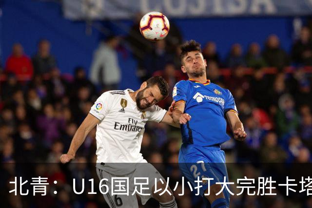 北青：U16国足以小打大完胜卡塔尔，目标完成高水平实战演练