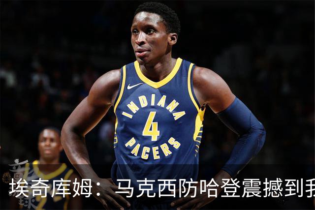 埃奇库姆：马克西防哈登震撼到我，之前不知他能攻防一体