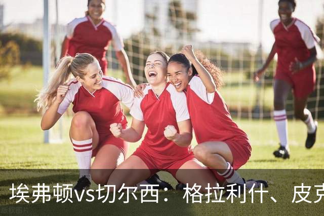 埃弗顿vs切尔西：格拉利什、皮克福德首发，帕尔默、亨德森出战