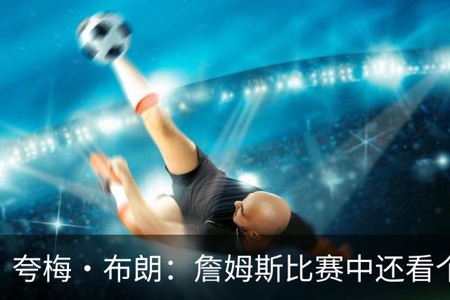 夸梅·布朗：詹姆斯比赛中还看个人数据 这是输球式篮球