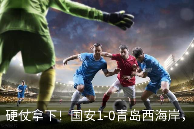 硬仗拿下！国安1-0青岛西海岸，张玉宁角球头槌打破僵局