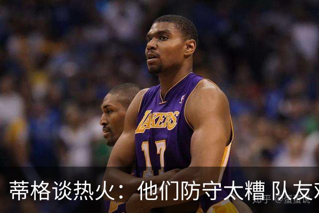 蒂格谈热火：他们防守太糟 队友难兼容字母哥这样的持球大核