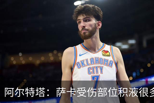 阿尔特塔：萨卡受伤部位积液很多，还需要进一步检查评估