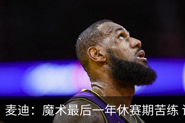 麦迪：魔术最后一年休赛期苦练 训练营开始看阵容就知道赛季没戏