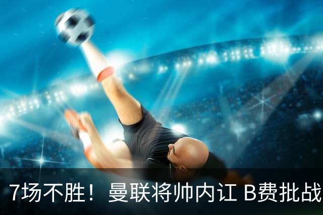 7场不胜！曼联将帅内讧 B费批战术错误 卡里克回应：不跑就赢不了