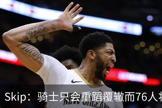 Skip：骑士只会重蹈覆辙而76人将打进总决赛 骑士的问题在教练