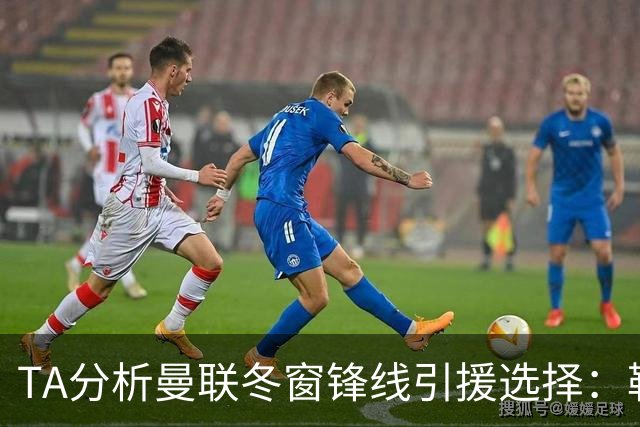 TA分析曼联冬窗锋线引援选择：勒温、托尼、特雷索尔迪等人在列